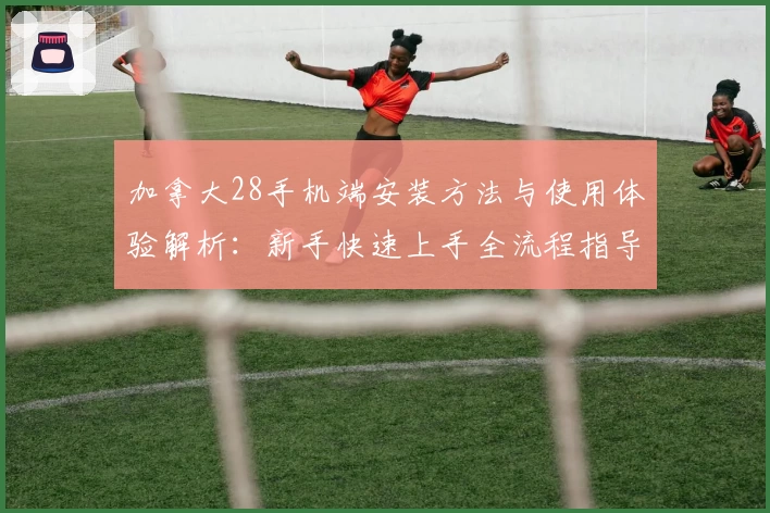 加拿大28手机端安装方法与使用体验解析:新手快速上手全流程指导