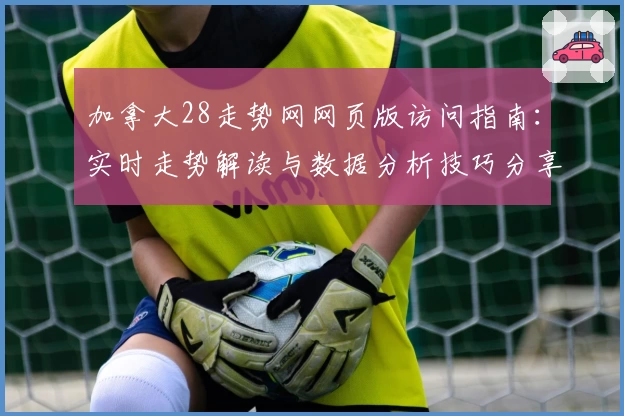 加拿大28走势网网页版访问指南:实时走势解读与数据分析技巧分享