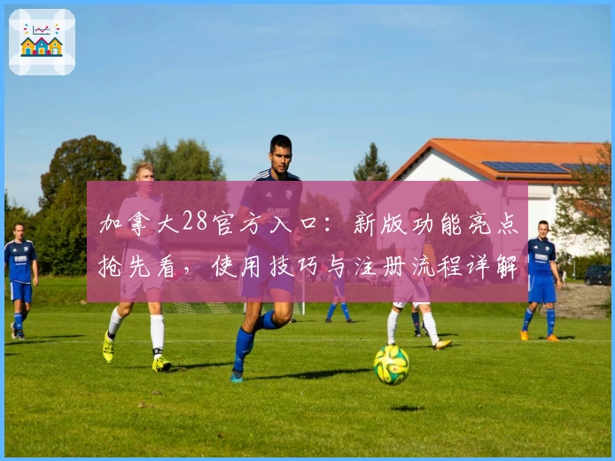 加拿大28官方入口：新版功能亮点抢先看，使用技巧与注册流程详解