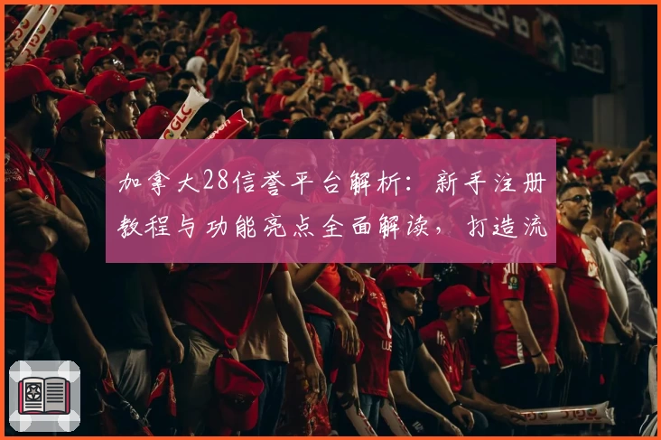 加拿大28信誉平台解析:新手注册教程与功能亮点全面解读,打造流畅使用体验