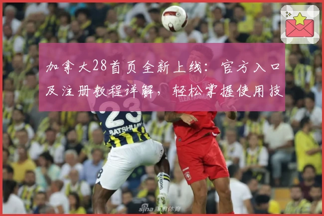 加拿大28首页全新上线：官方入口及注册教程详解，轻松掌握使用技巧