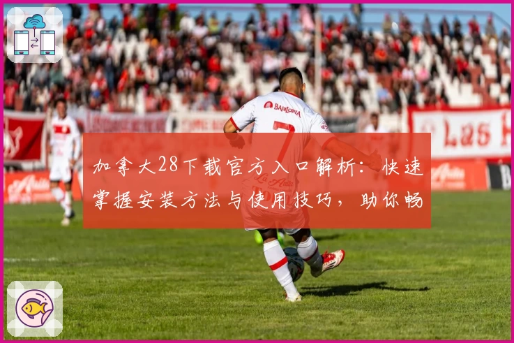 加拿大28下载官方入口解析:快速掌握安装方法与使用技巧,助你畅享便捷体验