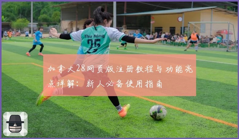 加拿大28网页版注册教程与功能亮点详解：新人必备使用指南