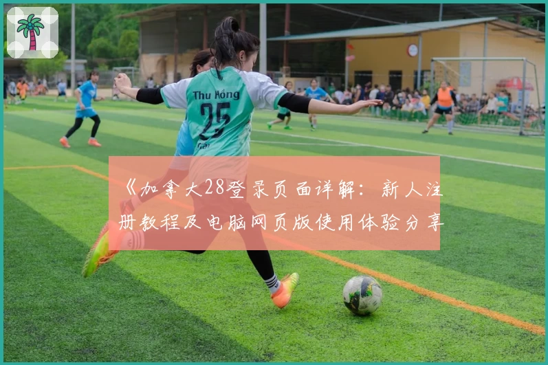 《加拿大28登录页面详解:新人注册教程及电脑网页版使用体验分享》